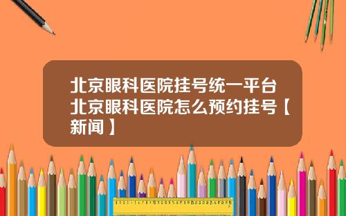 北京眼科医院挂号统一平台北京眼科医院怎么预约挂号【新闻】