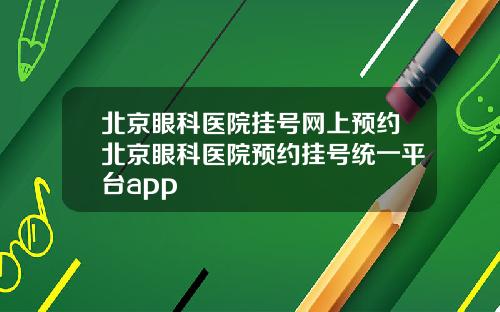 北京眼科医院挂号网上预约北京眼科医院预约挂号统一平台app