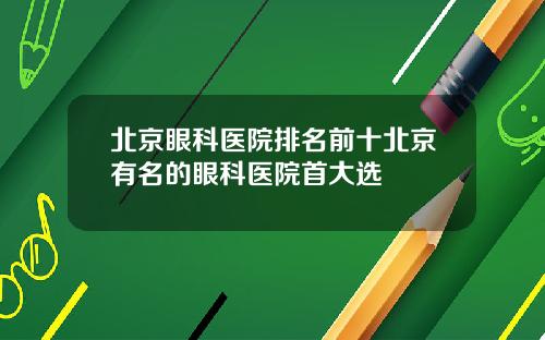 北京眼科医院排名前十北京有名的眼科医院首大选