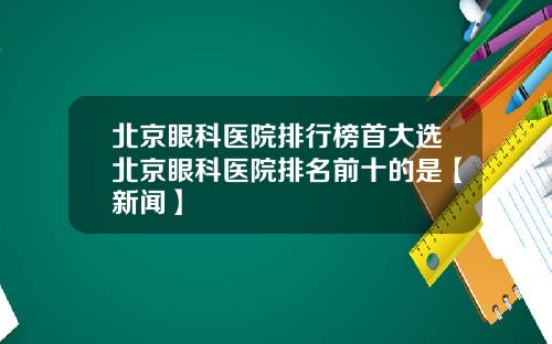 北京眼科医院排行榜首大选北京眼科医院排名前十的是【新闻】