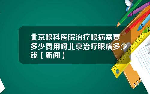 北京眼科医院治疗眼病需要多少费用呀北京治疗眼病多少钱【新闻】