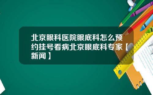 北京眼科医院眼底科怎么预约挂号看病北京眼底科专家【新闻】