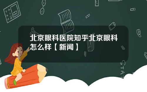 北京眼科医院知乎北京眼科怎么样【新闻】