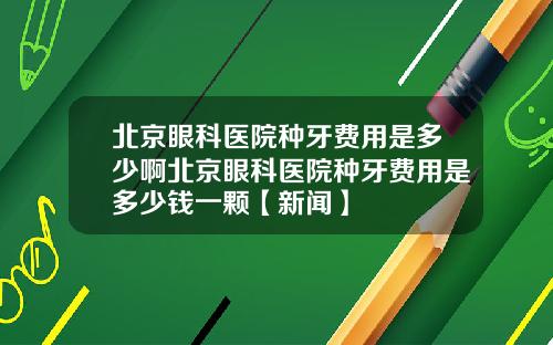 北京眼科医院种牙费用是多少啊北京眼科医院种牙费用是多少钱一颗【新闻】