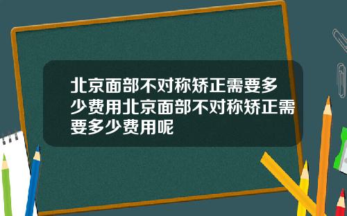 北京面部不对称矫正需要多少费用北京面部不对称矫正需要多少费用呢