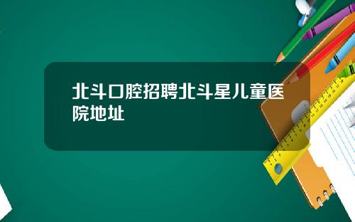 北斗口腔招聘北斗星儿童医院地址