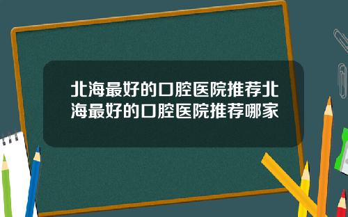 北海最好的口腔医院推荐北海最好的口腔医院推荐哪家