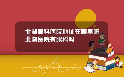 北湖眼科医院地址在哪里呀北湖医院有眼科吗