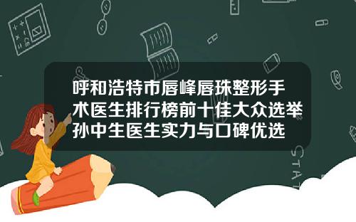 呼和浩特市唇峰唇珠整形手术医生排行榜前十佳大众选举孙中生医生实力与口碑优选