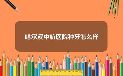 哈尔滨中航医院种牙怎么样