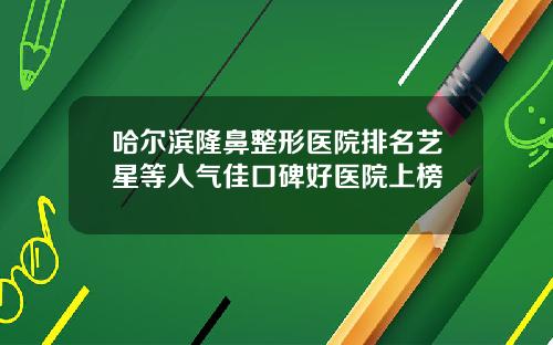 哈尔滨隆鼻整形医院排名艺星等人气佳口碑好医院上榜