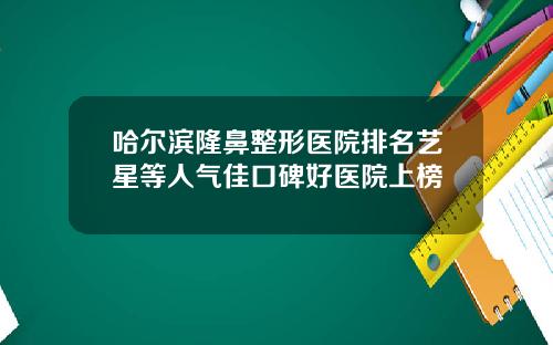 哈尔滨隆鼻整形医院排名艺星等人气佳口碑好医院上榜
