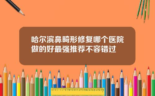 哈尔滨鼻畸形修复哪个医院做的好最强推荐不容错过