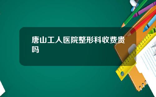 唐山工人医院整形科收费贵吗