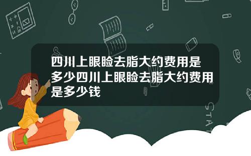 四川上眼睑去脂大约费用是多少四川上眼睑去脂大约费用是多少钱