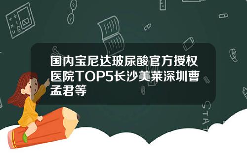 国内宝尼达玻尿酸官方授权医院TOP5长沙美莱深圳曹孟君等