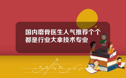 国内磨骨医生人气推荐个个都是行业大拿技术专业