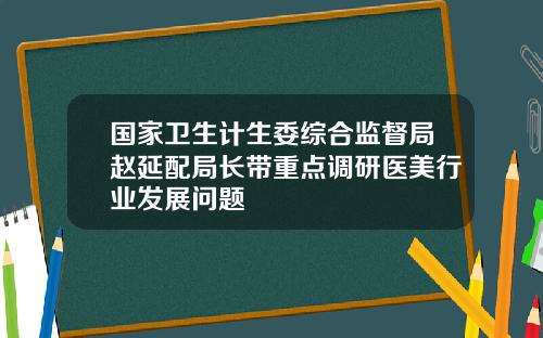 国家卫生计生委综合监督局赵延配局长带重点调研医美行业发展问题