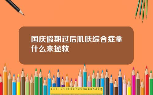 国庆假期过后肌肤综合症拿什么来拯救