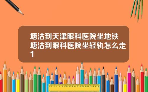 塘沽到天津眼科医院坐地铁塘沽到眼科医院坐轻轨怎么走1