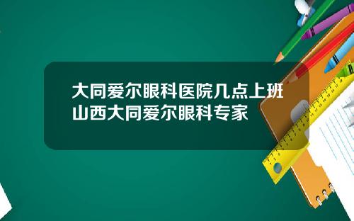 大同爱尔眼科医院几点上班山西大同爱尔眼科专家