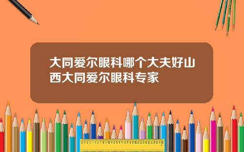 大同爱尔眼科哪个大夫好山西大同爱尔眼科专家