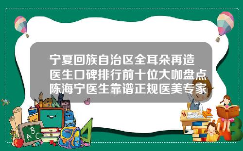 宁夏回族自治区全耳朵再造医生口碑排行前十位大咖盘点陈海宁医生靠谱正规医美专家