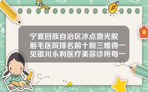 宁夏回族自治区冰点激光脱唇毛医院排名前十前三难得一见银川永利医疗美容诊所每一家是良心腿甲