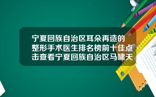 宁夏回族自治区耳朵再造的整形手术医生排名榜前十佳点击查看宁夏回族自治区马啸天整形医生