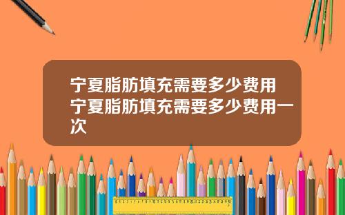 宁夏脂肪填充需要多少费用宁夏脂肪填充需要多少费用一次 宁夏脂肪填充需要多少费用宁夏脂肪填充需要多少费用一次