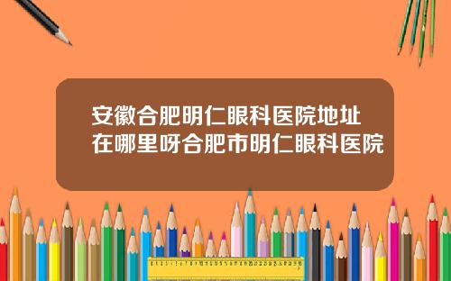 安徽合肥明仁眼科医院地址在哪里呀合肥市明仁眼科医院