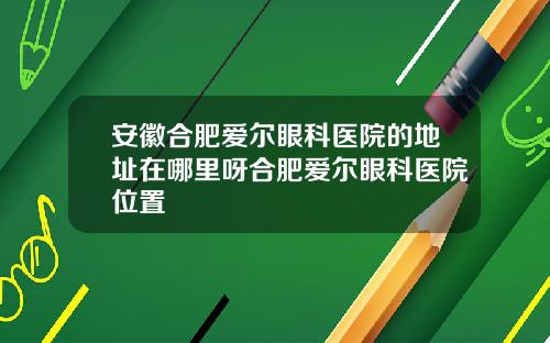 安徽合肥爱尔眼科医院的地址在哪里呀合肥爱尔眼科医院位置