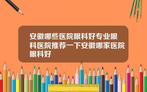安徽哪些医院眼科好专业眼科医院推荐一下安徽哪家医院眼科好