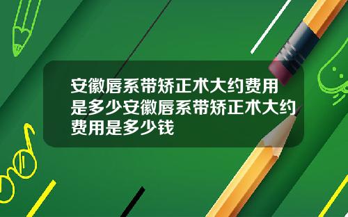 安徽唇系带矫正术大约费用是多少安徽唇系带矫正术大约费用是多少钱