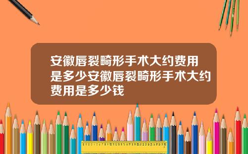 安徽唇裂畸形手术大约费用是多少安徽唇裂畸形手术大约费用是多少钱