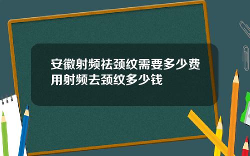 安徽射频祛颈纹需要多少费用射频去颈纹多少钱