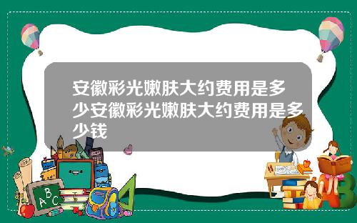 安徽彩光嫩肤大约费用是多少安徽彩光嫩肤大约费用是多少钱
