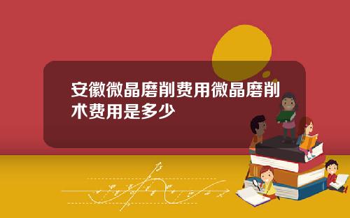 安徽微晶磨削费用微晶磨削术费用是多少