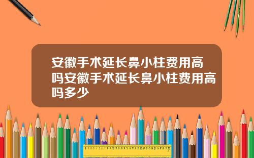 安徽手术延长鼻小柱费用高吗安徽手术延长鼻小柱费用高吗多少