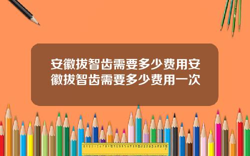 安徽拔智齿需要多少费用安徽拔智齿需要多少费用一次
