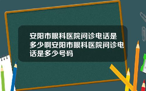 安阳市眼科医院问诊电话是多少啊安阳市眼科医院问诊电话是多少号码
