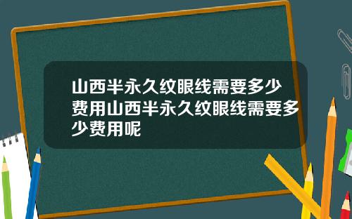 山西半永久纹眼线需要多少费用山西半永久纹眼线需要多少费用呢