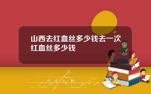 山西去红血丝多少钱去一次红血丝多少钱