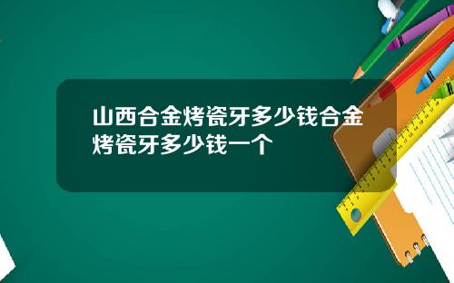 山西合金烤瓷牙多少钱合金烤瓷牙多少钱一个