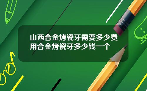 山西合金烤瓷牙需要多少费用合金烤瓷牙多少钱一个