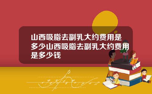 山西吸脂去副乳大约费用是多少山西吸脂去副乳大约费用是多少钱