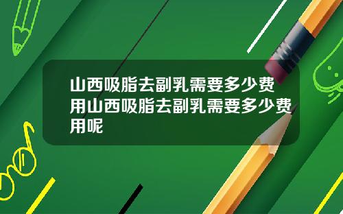 山西吸脂去副乳需要多少费用山西吸脂去副乳需要多少费用呢
