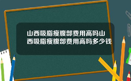山西吸脂瘦腹部费用高吗山西吸脂瘦腹部费用高吗多少钱