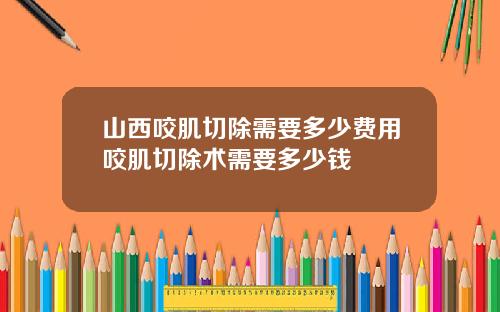 山西咬肌切除需要多少费用咬肌切除术需要多少钱
