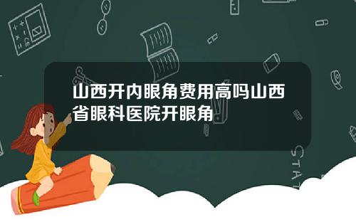 山西开内眼角费用高吗山西省眼科医院开眼角